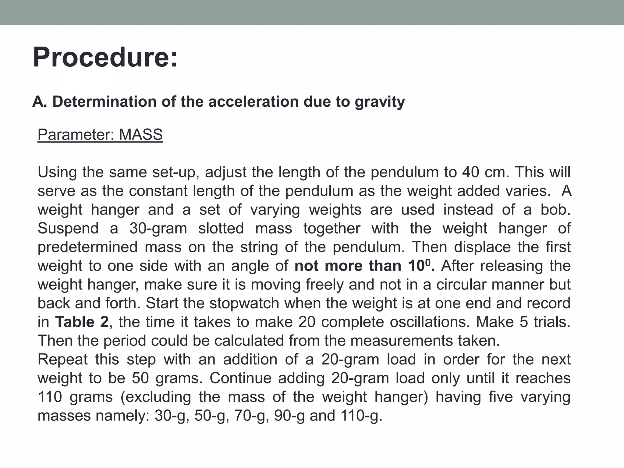 Procedure:
A. Determination of the acceleration due to gravity
Parameter: MASS
Using the same set-up, adjust the length of the pendulum to 40 cm. This will
serve as the constant length of the pendulum as the weight added varies. A
weight hanger and a set of varying weights are used instead of a bob.
Suspend a 30-gram slotted mass together with the weight hanger of
predetermined mass on the string of the pendulum. Then displace the first
weight to one side with an angle of not more than 100. After releasing the
weight hanger, make sure it is moving freely and not in a circular manner but
back and forth. Start the stopwatch when the weight is at one end and record
in Table 2, the time it takes to make 20 complete oscillations. Make 5 trials.
Then the period could be calculated from the measurements taken.
Repeat this step with an addition of a 20-gram load in order for the next
weight to be 50 grams. Continue adding 20-gram load only until it reaches
110 grams (excluding the mass of the weight hanger) having five varying
masses namely: 30-g, 50-g, 70-g, 90-g and 110-g.
 