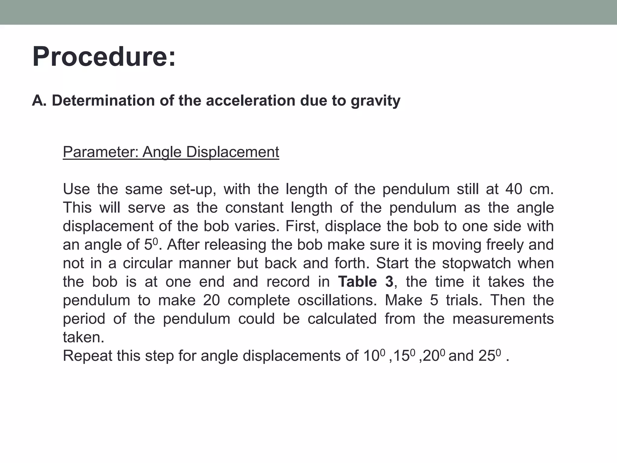 Procedure:
A. Determination of the acceleration due to gravity
Parameter: Angle Displacement
Use the same set-up, with the length of the pendulum still at 40 cm.
This will serve as the constant length of the pendulum as the angle
displacement of the bob varies. First, displace the bob to one side with
an angle of 50. After releasing the bob make sure it is moving freely and
not in a circular manner but back and forth. Start the stopwatch when
the bob is at one end and record in Table 3, the time it takes the
pendulum to make 20 complete oscillations. Make 5 trials. Then the
period of the pendulum could be calculated from the measurements
taken.
Repeat this step for angle displacements of 100 ,150 ,200 and 250 .
 