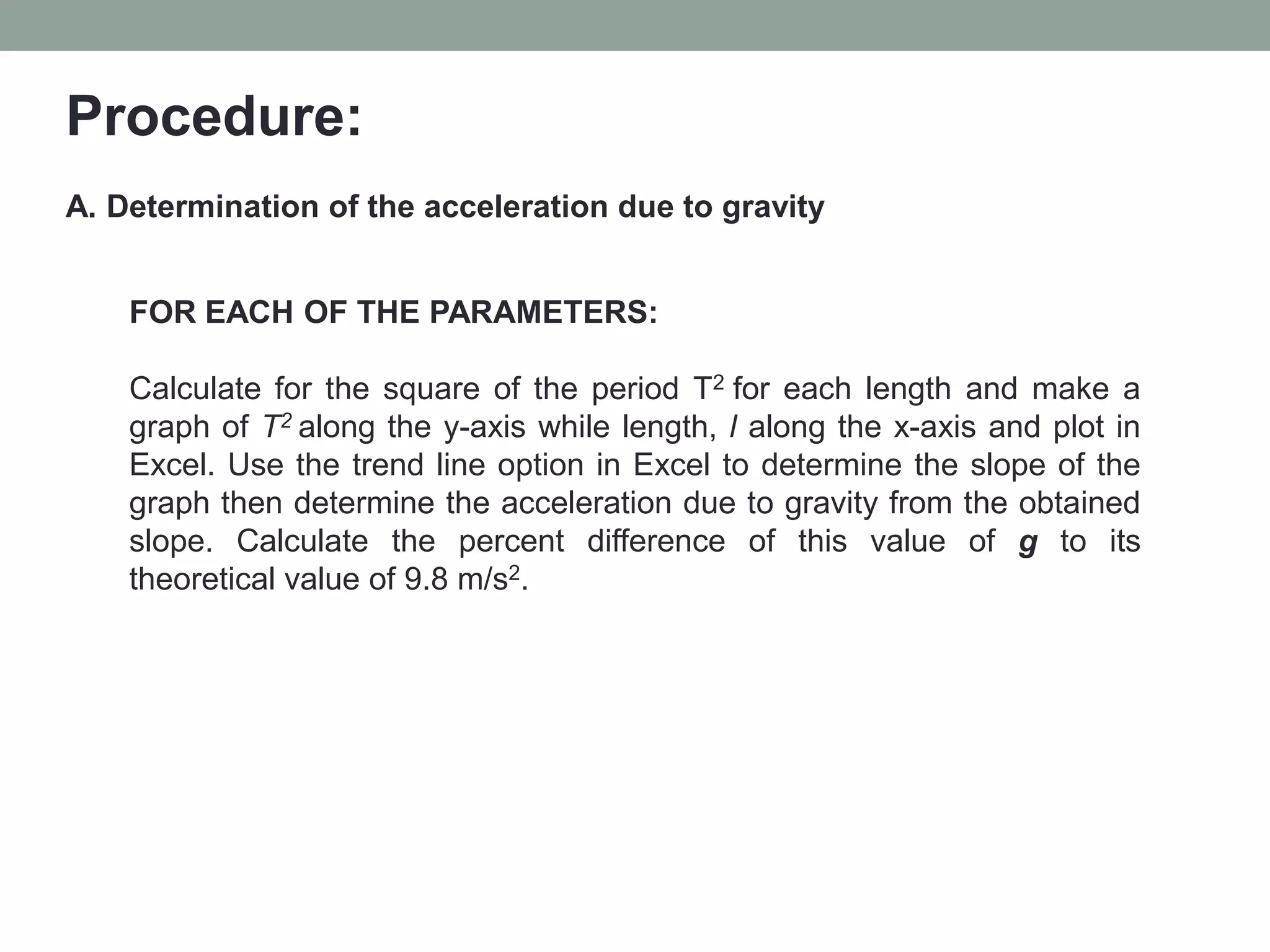 Procedure:
A. Determination of the acceleration due to gravity
FOR EACH OF THE PARAMETERS:
Calculate for the square of the period T2 for each length and make a
graph of T2 along the y-axis while length, l along the x-axis and plot in
Excel. Use the trend line option in Excel to determine the slope of the
graph then determine the acceleration due to gravity from the obtained
slope. Calculate the percent difference of this value of g to its
theoretical value of 9.8 m/s2.
 