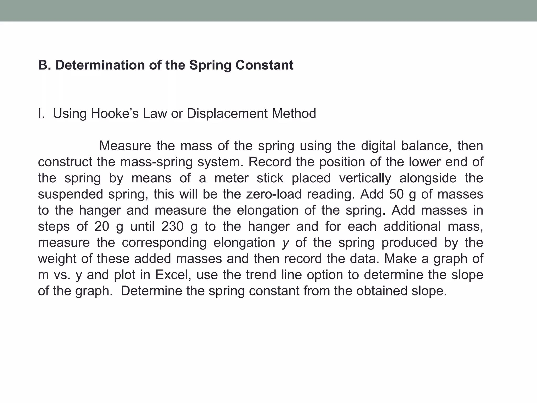 B. Determination of the Spring Constant
I. Using Hooke’s Law or Displacement Method
Measure the mass of the spring using the digital balance, then
construct the mass-spring system. Record the position of the lower end of
the spring by means of a meter stick placed vertically alongside the
suspended spring, this will be the zero-load reading. Add 50 g of masses
to the hanger and measure the elongation of the spring. Add masses in
steps of 20 g until 230 g to the hanger and for each additional mass,
measure the corresponding elongation y of the spring produced by the
weight of these added masses and then record the data. Make a graph of
m vs. y and plot in Excel, use the trend line option to determine the slope
of the graph. Determine the spring constant from the obtained slope.
 