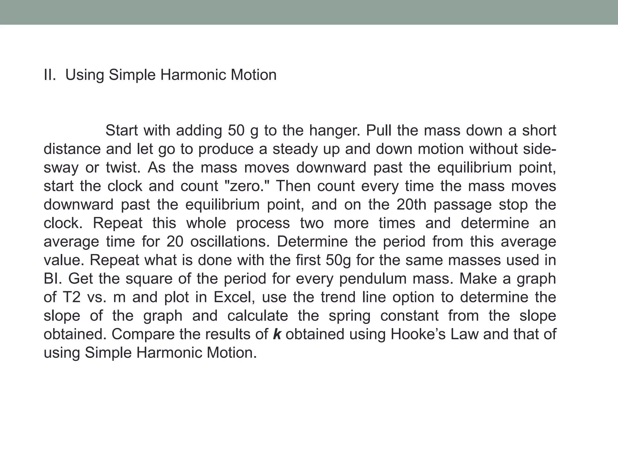 II. Using Simple Harmonic Motion
Start with adding 50 g to the hanger. Pull the mass down a short
distance and let go to produce a steady up and down motion without side-
sway or twist. As the mass moves downward past the equilibrium point,
start the clock and count "zero." Then count every time the mass moves
downward past the equilibrium point, and on the 20th passage stop the
clock. Repeat this whole process two more times and determine an
average time for 20 oscillations. Determine the period from this average
value. Repeat what is done with the first 50g for the same masses used in
BI. Get the square of the period for every pendulum mass. Make a graph
of T2 vs. m and plot in Excel, use the trend line option to determine the
slope of the graph and calculate the spring constant from the slope
obtained. Compare the results of k obtained using Hooke’s Law and that of
using Simple Harmonic Motion.
 