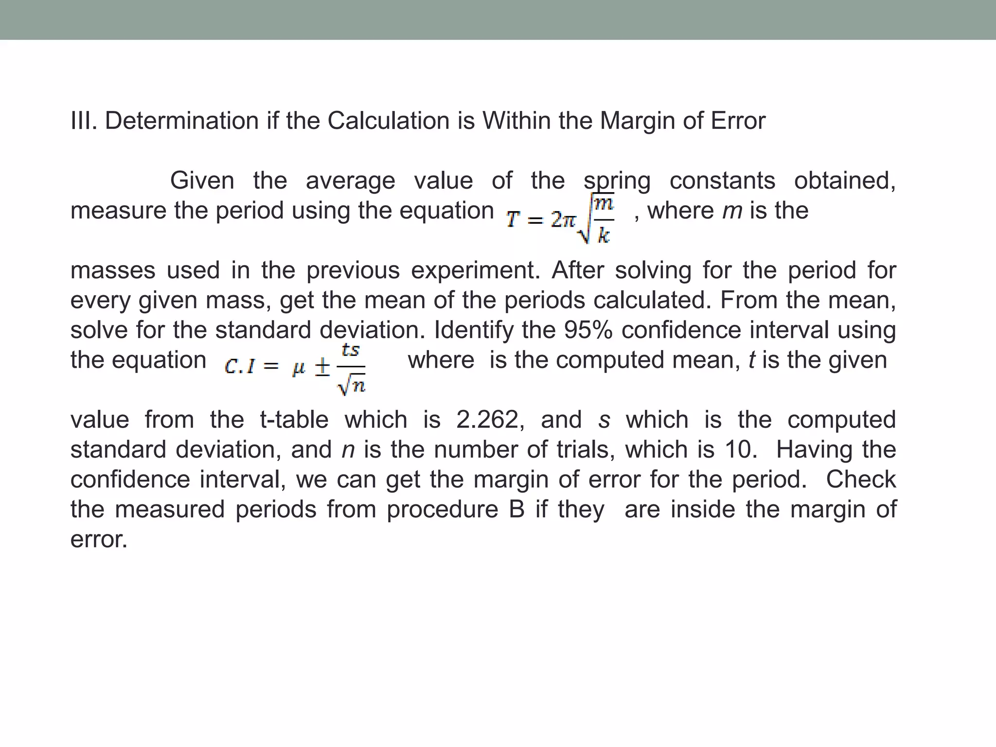 III. Determination if the Calculation is Within the Margin of Error
Given the average value of the spring constants obtained,
measure the period using the equation , where m is the
masses used in the previous experiment. After solving for the period for
every given mass, get the mean of the periods calculated. From the mean,
solve for the standard deviation. Identify the 95% confidence interval using
the equation where is the computed mean, t is the given
value from the t-table which is 2.262, and s which is the computed
standard deviation, and n is the number of trials, which is 10. Having the
confidence interval, we can get the margin of error for the period. Check
the measured periods from procedure B if they are inside the margin of
error.
 
