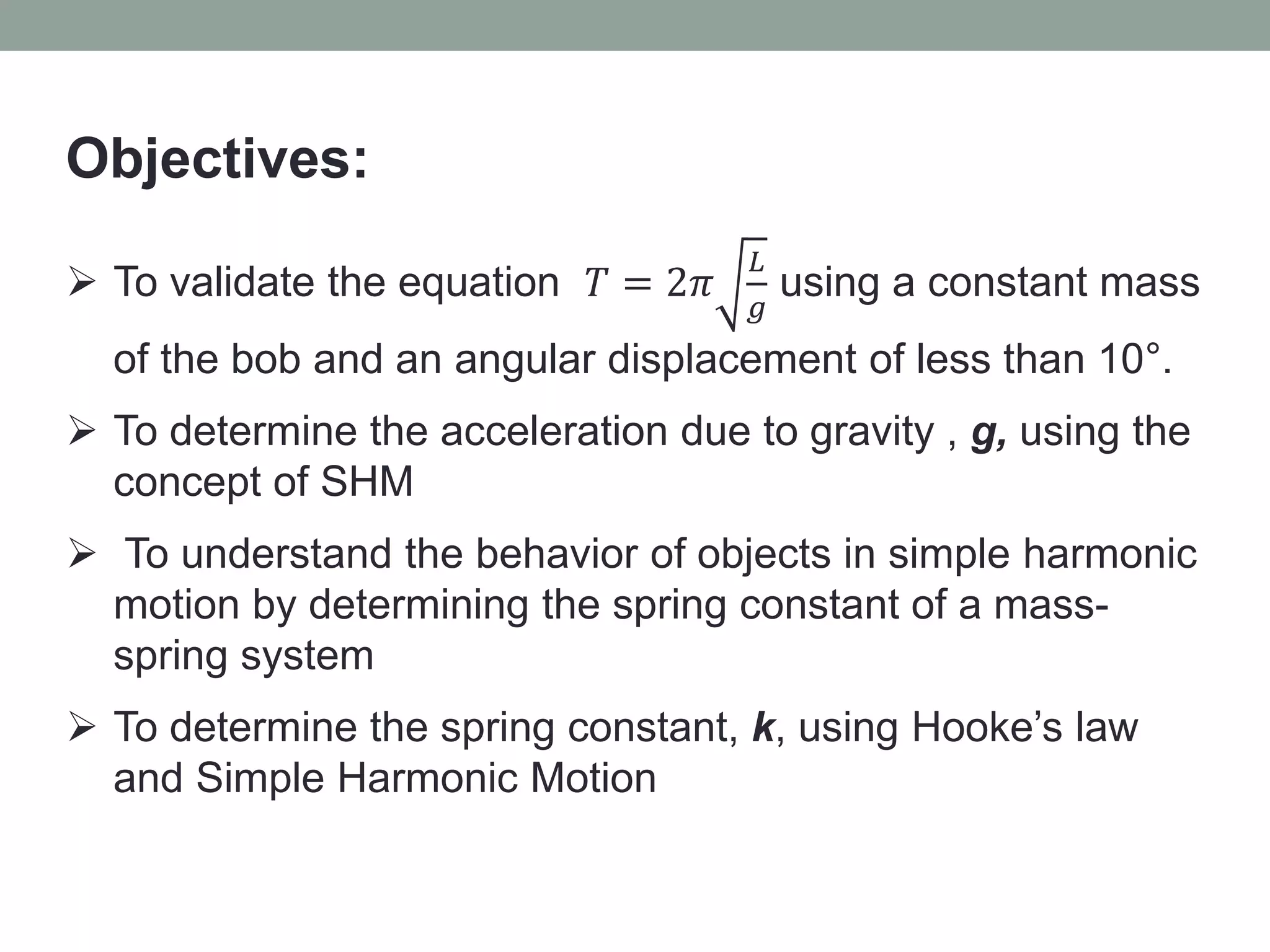 Objectives:
 To validate the equation 𝑇 = 2𝜋
𝐿
𝑔
using a constant mass
of the bob and an angular displacement of less than 10°.
 To determine the acceleration due to gravity , g, using the
concept of SHM
 To understand the behavior of objects in simple harmonic
motion by determining the spring constant of a mass-
spring system
 To determine the spring constant, k, using Hooke’s law
and Simple Harmonic Motion
 