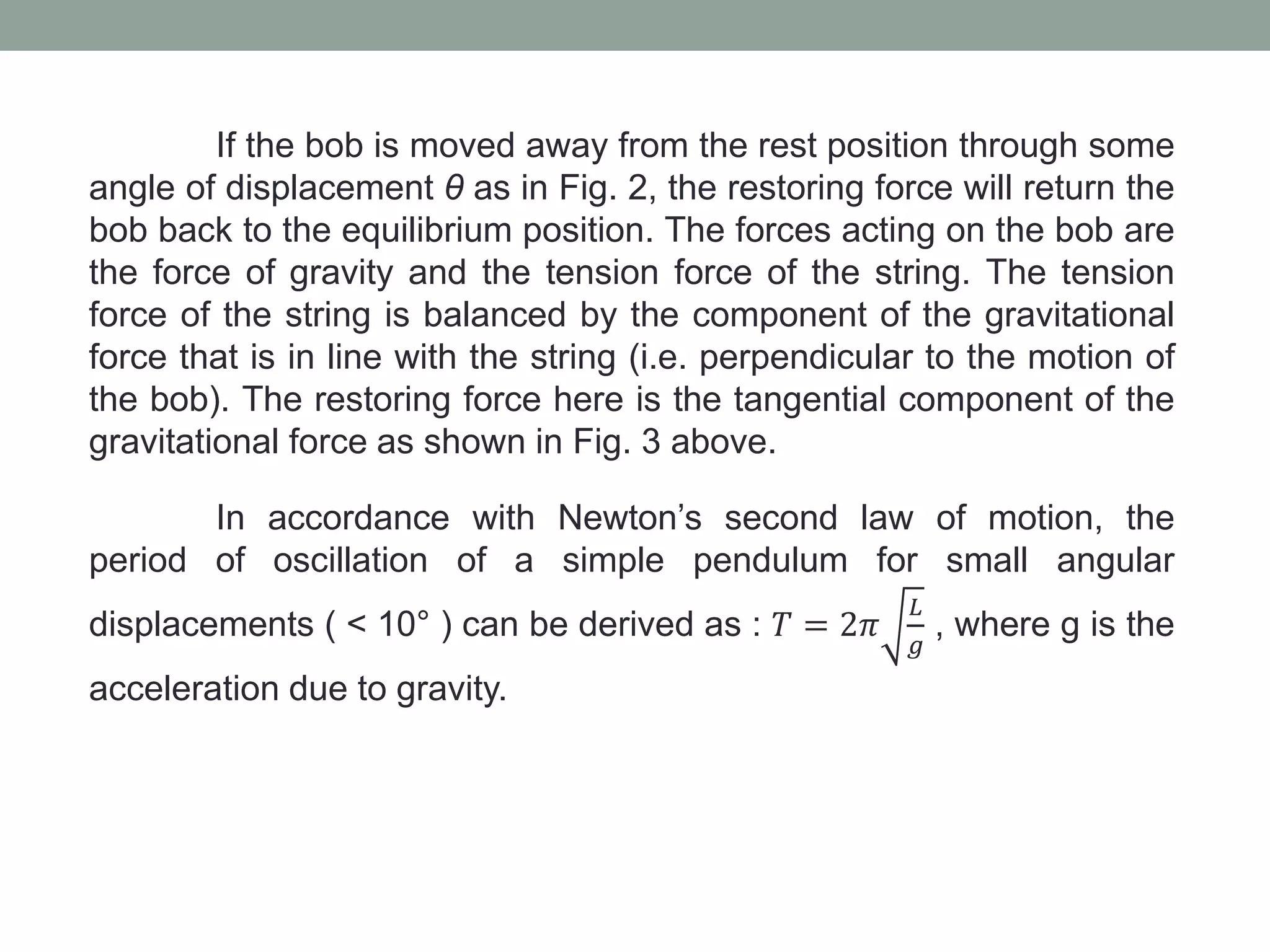 If the bob is moved away from the rest position through some
angle of displacement θ as in Fig. 2, the restoring force will return the
bob back to the equilibrium position. The forces acting on the bob are
the force of gravity and the tension force of the string. The tension
force of the string is balanced by the component of the gravitational
force that is in line with the string (i.e. perpendicular to the motion of
the bob). The restoring force here is the tangential component of the
gravitational force as shown in Fig. 3 above.
In accordance with Newton’s second law of motion, the
period of oscillation of a simple pendulum for small angular
displacements ( < 10° ) can be derived as : 𝑇 = 2𝜋
𝐿
𝑔
, where g is the
acceleration due to gravity.
 