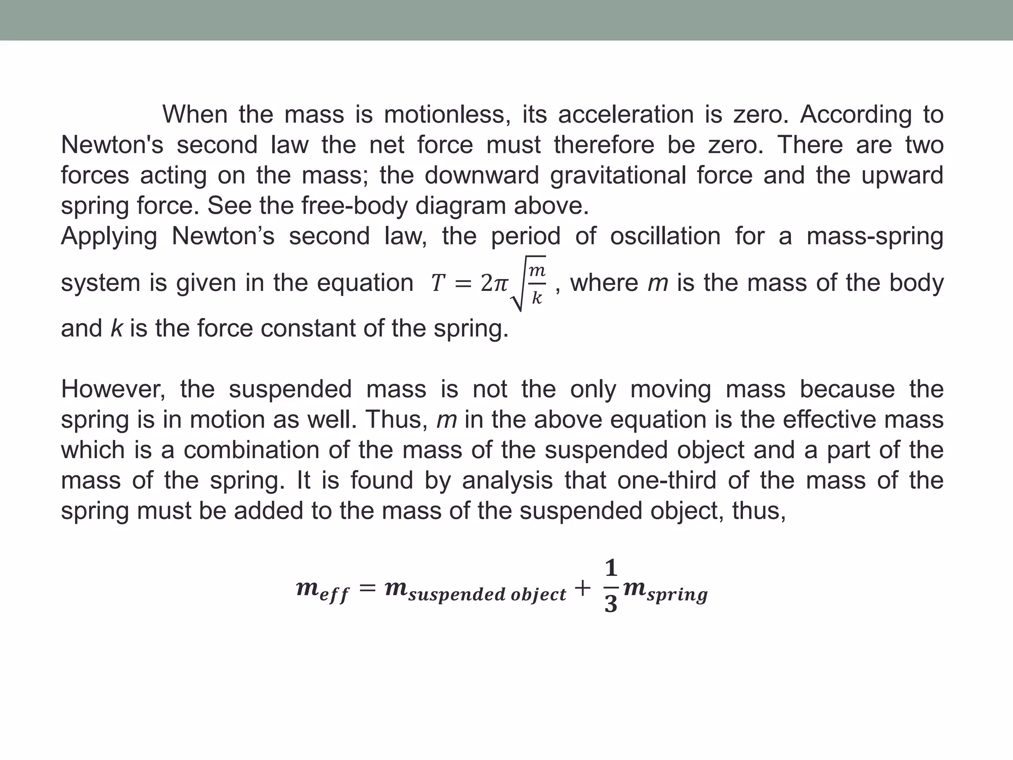 When the mass is motionless, its acceleration is zero. According to
Newton's second law the net force must therefore be zero. There are two
forces acting on the mass; the downward gravitational force and the upward
spring force. See the free-body diagram above.
Applying Newton’s second law, the period of oscillation for a mass-spring
system is given in the equation 𝑇 = 2𝜋
𝑚
𝑘
, where m is the mass of the body
and k is the force constant of the spring.
However, the suspended mass is not the only moving mass because the
spring is in motion as well. Thus, m in the above equation is the effective mass
which is a combination of the mass of the suspended object and a part of the
mass of the spring. It is found by analysis that one-third of the mass of the
spring must be added to the mass of the suspended object, thus,
𝒎 𝒆𝒇𝒇 = 𝒎 𝒔𝒖𝒔𝒑𝒆𝒏𝒅𝒆𝒅 𝒐𝒃𝒋𝒆𝒄𝒕 +
𝟏
𝟑
𝒎 𝒔𝒑𝒓𝒊𝒏𝒈
 