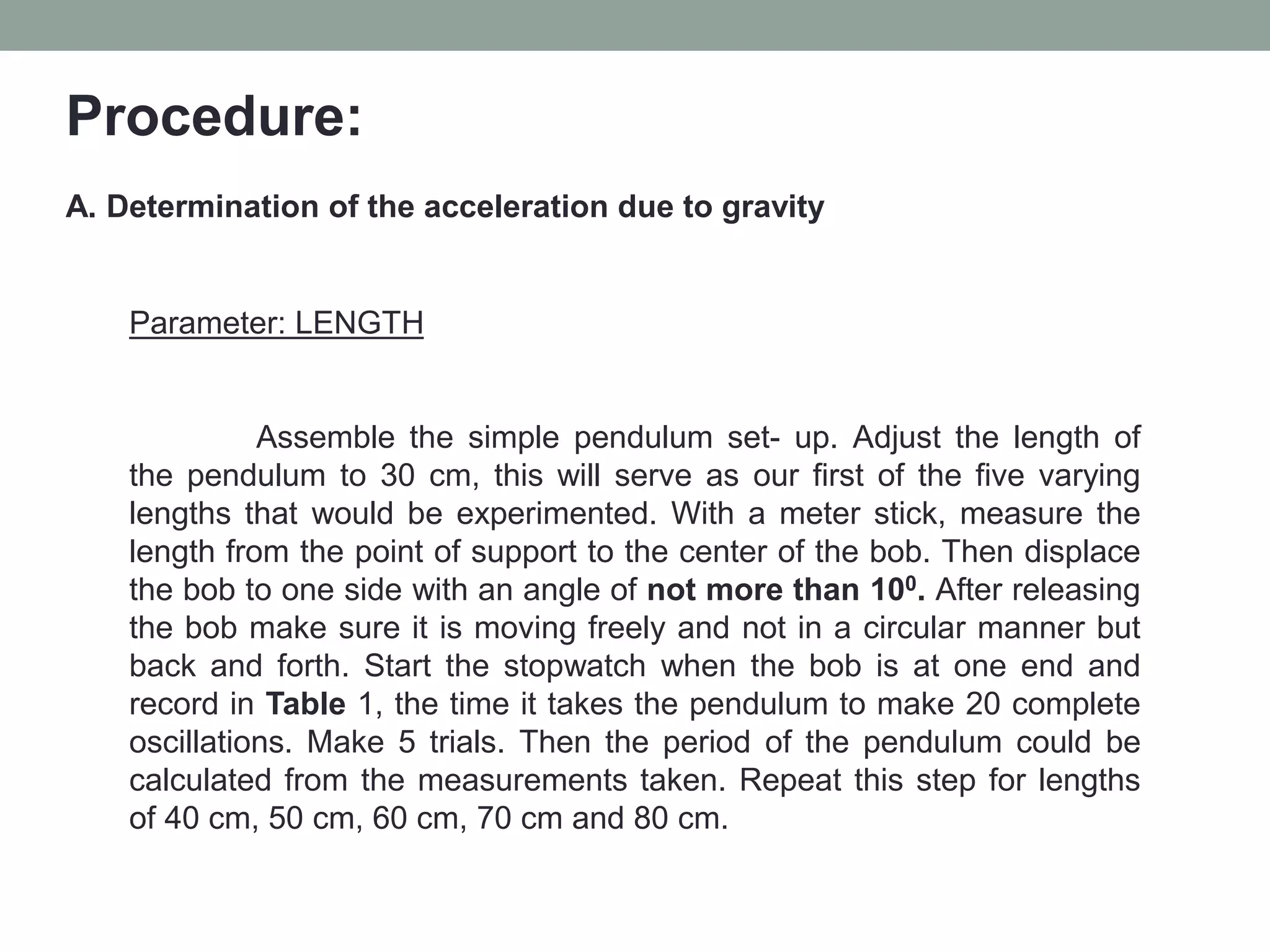 Procedure:
A. Determination of the acceleration due to gravity
Parameter: LENGTH
Assemble the simple pendulum set- up. Adjust the length of
the pendulum to 30 cm, this will serve as our first of the five varying
lengths that would be experimented. With a meter stick, measure the
length from the point of support to the center of the bob. Then displace
the bob to one side with an angle of not more than 100. After releasing
the bob make sure it is moving freely and not in a circular manner but
back and forth. Start the stopwatch when the bob is at one end and
record in Table 1, the time it takes the pendulum to make 20 complete
oscillations. Make 5 trials. Then the period of the pendulum could be
calculated from the measurements taken. Repeat this step for lengths
of 40 cm, 50 cm, 60 cm, 70 cm and 80 cm.
 