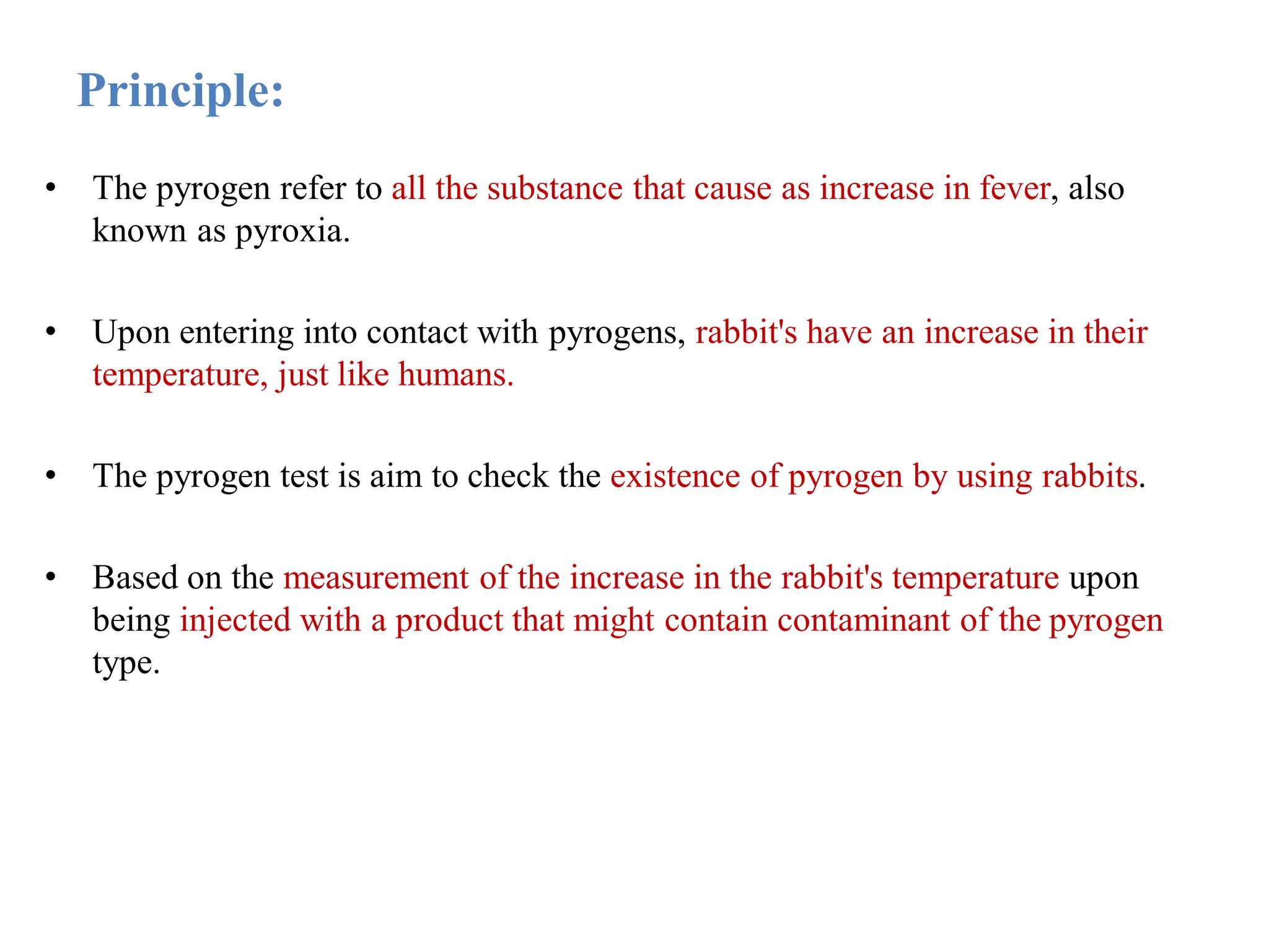 Principle:
• The pyrogen refer to all the substance that cause as increase in fever, also
known as pyroxia.
• Upon entering into contact with pyrogens, rabbit's have an increase in their
temperature, just like humans.
• The pyrogen test is aim to check the existence of pyrogen by using rabbits.
• Based on the measurement of the increase in the rabbit's temperature upon
being injected with a product that might contain contaminant of the pyrogen
type.
 