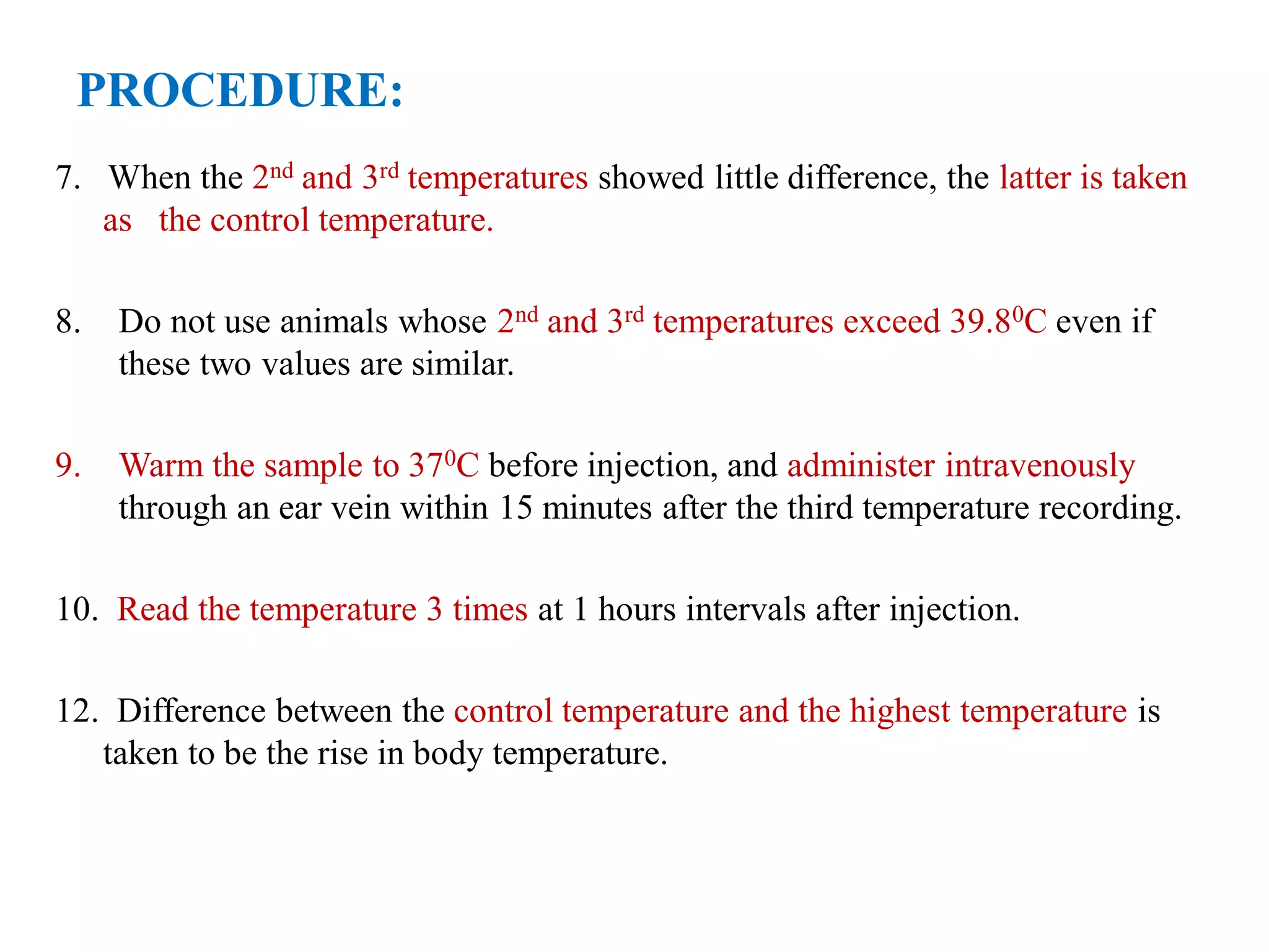 PROCEDURE:
7. When the 2nd and 3rd temperatures showed little difference, the latter is taken
as the control temperature.
8. Do not use animals whose 2nd and 3rd temperatures exceed 39.80C even if
these two values are similar.
9. Warm the sample to 370C before injection, and administer intravenously
through an ear vein within 15 minutes after the third temperature recording.
10. Read the temperature 3 times at 1 hours intervals after injection.
12. Difference between the control temperature and the highest temperature is
taken to be the rise in body temperature.
 