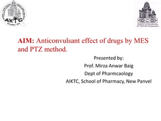 AIM: Anticonvulsant effect of drugs by MES
and PTZ method.
Presented by:
Prof. Mirza Anwar Baig
Dept of Pharmcaology
AIKTC, School of Pharmacy, New Panvel
 