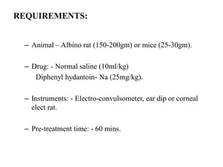 REQUIREMENTS:
– Animal – Albino rat (150-200gm) or mice (25-30gm).
– Drug: - Normal saline (10ml/kg)
Diphenyl hydantoin- Na (25mg/kg).
– Instruments: - Electro-convulsometer, ear dip or corneal
elect rat.
– Pre-treatment time: - 60 mins.
 
