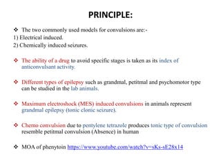 PRINCIPLE:
 The two commonly used models for convulsions are:-
1) Electrical induced.
2) Chemically induced seizures.
 The ability of a drug to avoid specific stages is taken as its index of
anticonvulsant activity.
 Different types of epilepsy such as grandmal, petitmal and psychomotor type
can be studied in the lab animals.
 Maximum electroshock (MES) induced convulsions in animals represent
grandmal epilepsy (tonic clonic seizure).
 Chemo convulsion due to pentylene tetrazole produces tonic type of convulsion
resemble petitmal convulsion (Absence) in human
 MOA of phenytoin https://www.youtube.com/watch?v=sKs-sE28x14
 