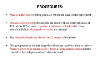 PROCEDURES:
• Mice of either sex weighting about 25-30 gm are used for the experiment.
• One day before testing, the animals are given with an electrical shock of
150 mA for 0.2 seconds. It produces extension of hind limbs. Those
animals which produce positive results are selected.
• The selected animals are divided into 2 groups of 6 animals.
• One group receives the test drug while the other receives saline or vehicle.
Shock is given to all animals after 1 hours of drug administration and the
time taken by each phase of convulsion is noted.
 