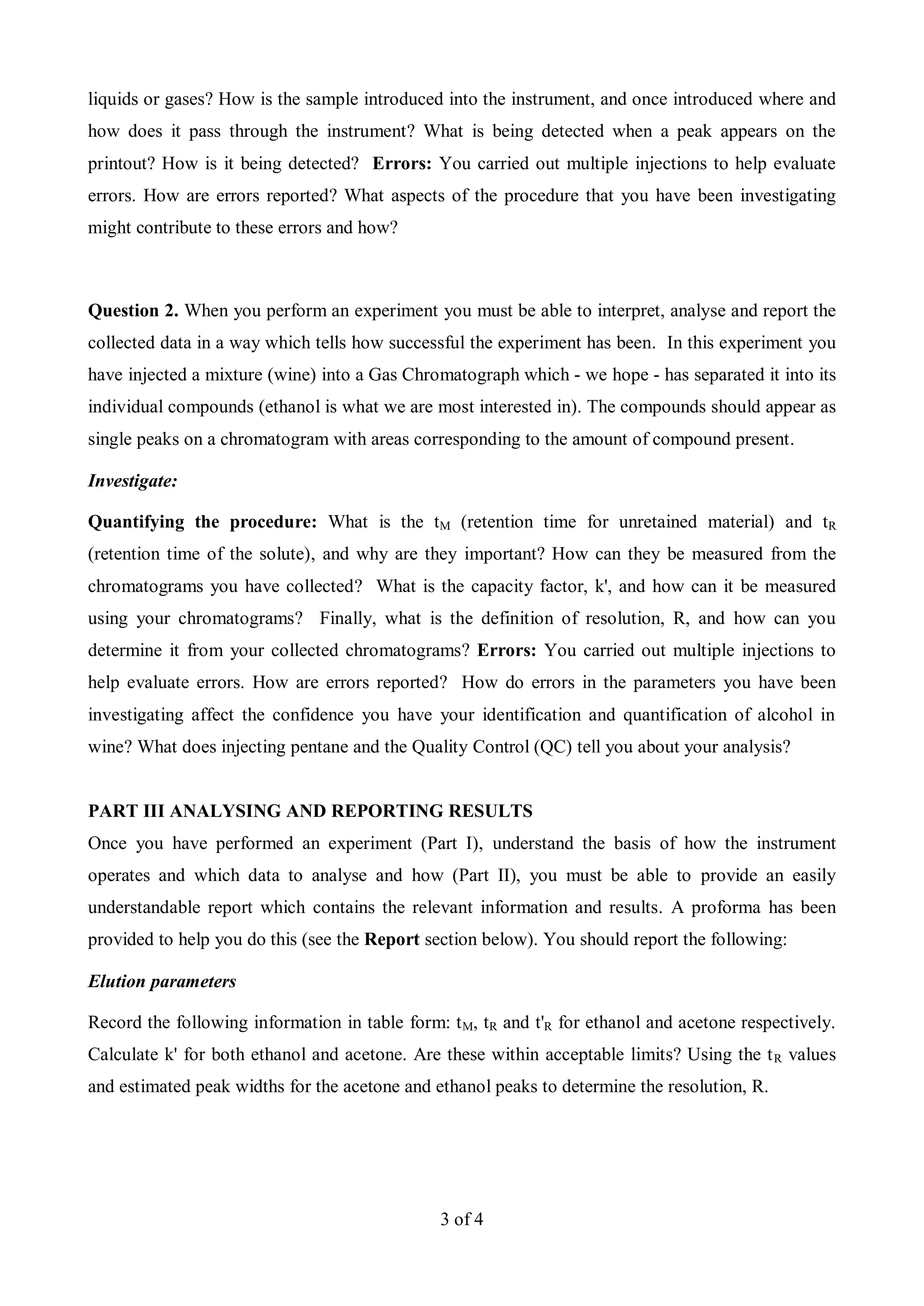 3 of 4
liquids or gases? How is the sample introduced into the instrument, and once introduced where and
how does it pass through the instrument? What is being detected when a peak appears on the
printout? How is it being detected? Errors: You carried out multiple injections to help evaluate
errors. How are errors reported? What aspects of the procedure that you have been investigating
might contribute to these errors and how?
Question 2. When you perform an experiment you must be able to interpret, analyse and report the
collected data in a way which tells how successful the experiment has been. In this experiment you
have injected a mixture (wine) into a Gas Chromatograph which - we hope - has separated it into its
individual compounds (ethanol is what we are most interested in). The compounds should appear as
single peaks on a chromatogram with areas corresponding to the amount of compound present.
Investigate:
Quantifying the procedure: What is the tM (retention time for unretained material) and tR
(retention time of the solute), and why are they important? How can they be measured from the
chromatograms you have collected? What is the capacity factor, k', and how can it be measured
using your chromatograms? Finally, what is the definition of resolution, R, and how can you
determine it from your collected chromatograms? Errors: You carried out multiple injections to
help evaluate errors. How are errors reported? How do errors in the parameters you have been
investigating affect the confidence you have your identification and quantification of alcohol in
wine? What does injecting pentane and the Quality Control (QC) tell you about your analysis?
PART III ANALYSING AND REPORTING RESULTS
Once you have performed an experiment (Part I), understand the basis of how the instrument
operates and which data to analyse and how (Part II), you must be able to provide an easily
understandable report which contains the relevant information and results. A proforma has been
provided to help you do this (see the Report section below). You should report the following:
Elution parameters
Record the following information in table form: tM, tR and t'R for ethanol and acetone respectively.
Calculate k' for both ethanol and acetone. Are these within acceptable limits? Using the tR values
and estimated peak widths for the acetone and ethanol peaks to determine the resolution, R.
 