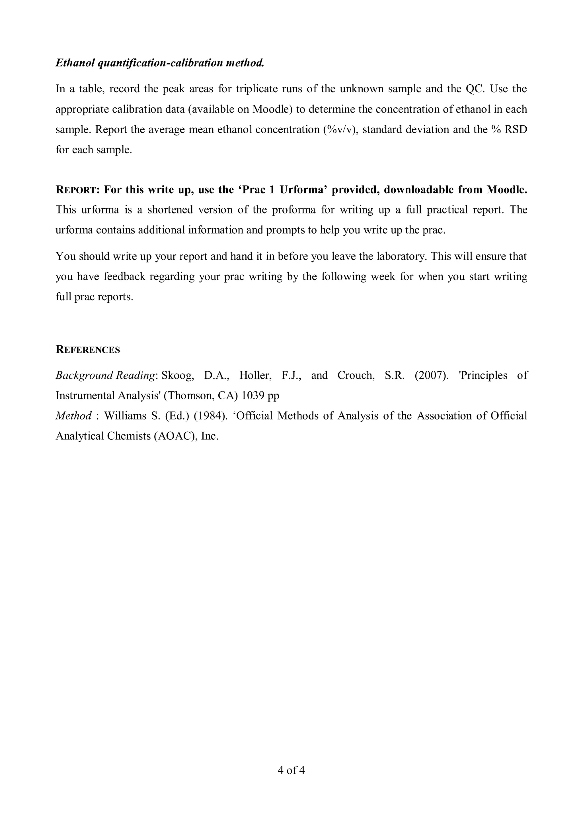 4 of 4
Ethanol quantification-calibration method.
In a table, record the peak areas for triplicate runs of the unknown sample and the QC. Use the
appropriate calibration data (available on Moodle) to determine the concentration of ethanol in each
sample. Report the average mean ethanol concentration (%v/v), standard deviation and the % RSD
for each sample.
REPORT: For this write up, use the ‘Prac 1 Urforma’ provided, downloadable from Moodle.
This urforma is a shortened version of the proforma for writing up a full practical report. The
urforma contains additional information and prompts to help you write up the prac.
You should write up your report and hand it in before you leave the laboratory. This will ensure that
you have feedback regarding your prac writing by the following week for when you start writing
full prac reports.
REFERENCES
Background Reading: Skoog, D.A., Holler, F.J., and Crouch, S.R. (2007). 'Principles of
Instrumental Analysis' (Thomson, CA) 1039 pp
Method : Williams S. (Ed.) (1984). ‘Official Methods of Analysis of the Association of Official
Analytical Chemists (AOAC), Inc.
 