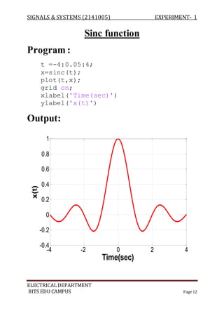 SIGNALS & SYSTEMS (2141005) EXPERIMENT- 1
ELECTRICALDEPARTMENT
BITS EDU CAMPUS Page 12
Sinc function
Program :
t =-4:0.05:4;
x=sinc(t);
plot(t,x);
grid on;
xlabel('Time(sec)')
ylabel('x(t)')
Output:
-4 -2 0 2 4
-0.4
-0.2
0
0.2
0.4
0.6
0.8
1
Time(sec)
x(t)
 