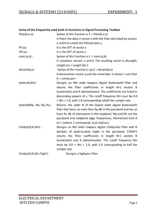 SIGNALS & SYSTEMS (2141005) EXPERIMENT- 1
ELECTRICALDEPARTMENT
BITS EDU CAMPUS Page 2
Some of the frequently used built-in-functions in Signal Processing Toolbox
filter(b.a.x): Syntax of this function is Y = filter(b.a.x)
It filters the data in vector x with the filter described by vectors
a and b to create the filtered data y.
fft (x): It is the DFT of vector x
ifft (x) : It is the DFT of vector x
conv (a,b) : Syntax of this function is C = conv (a,b)
It convolves vectors a and b. The resulting vector is ofLength,
Length (a) + Length (b)-1
deconv(b,a): Syntax of this function is [q,r] = deconv(b,a)
It deconvolves vector q and the remainder in vector r such that
b = conv(a,q)+r
butter(N,Wn): Designs an Nth order lowpass digital Butterworth filter and
returns the filter coefficients in length N+1 vectors B
(numerator) and A (denominator). The coefficients are listed in
descending powers of z. The cutoff frequency Wn must be 0.0
< Wn < 1.0, with 1.0 corresponding tohalf the sample rate.
buttord(Wp, Ws, Rp, Rs): Returns the order N of the lowest order digital Butterworth
filter that loses no more than Rp dB in the passband and has at
least Rs dB of attenuation in the stopband. Wp and Ws are the
passband and stopband edge frequencies, Normalized from 0
to 1 ,(where 1 corresponds to pi rad/sec)
Cheby1(N,R,Wn) : Designs an Nth order lowpass digital Chebyshev filter with R
decibels of peak-to-peak ripple in the passband. CHEBY1
returns the filter coefficients in length N+1 vectors B
(numerator) and A (denominator). The cutoff frequency Wn
must be 0.0 < Wn < 1.0, with 1.0 corresponding to half the
sample rate.
Cheby1(N,R,Wn,'high'): Designs a highpass filter.
 