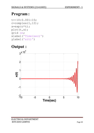 SIGNALS & SYSTEMS (2141005) EXPERIMENT- 1
ELECTRICALDEPARTMENT
BITS EDU CAMPUS Page 20
Program :
t=-10:0.001:10;
c=complex(1,12);
x=exp(c*t);
plot(t,x);
grid on;
xlabel('Time(sec)')
ylabel('x(t)')
Output :
-10 -5 0 5 10
-2
-1
0
1
2
3
x 10
4
Time(sec)
x(t)
 