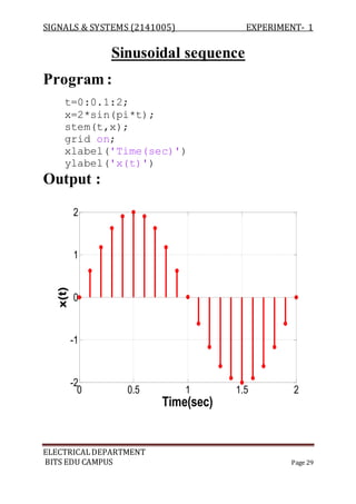SIGNALS & SYSTEMS (2141005) EXPERIMENT- 1
ELECTRICALDEPARTMENT
BITS EDU CAMPUS Page 29
Sinusoidal sequence
Program :
t=0:0.1:2;
x=2*sin(pi*t);
stem(t,x);
grid on;
xlabel('Time(sec)')
ylabel('x(t)')
Output :
0 0.5 1 1.5 2
-2
-1
0
1
2
Time(sec)
x(t)
 