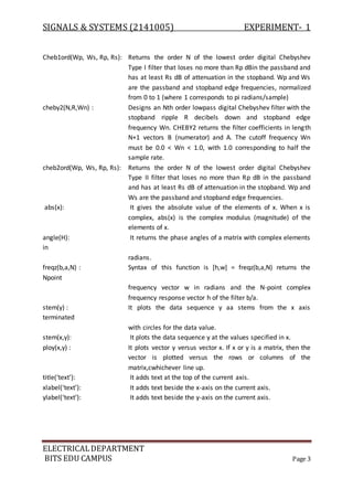 SIGNALS & SYSTEMS (2141005) EXPERIMENT- 1
ELECTRICALDEPARTMENT
BITS EDU CAMPUS Page 3
Cheb1ord(Wp, Ws, Rp, Rs): Returns the order N of the lowest order digital Chebyshev
Type I filter that loses no more than Rp dBin the passband and
has at least Rs dB of attenuation in the stopband. Wp and Ws
are the passband and stopband edge frequencies, normalized
from 0 to 1 (where 1 corresponds to pi radians/sample)
cheby2(N,R,Wn) : Designs an Nth order lowpass digital Chebyshev filter with the
stopband ripple R decibels down and stopband edge
frequency Wn. CHEBY2 returns the filter coefficients in length
N+1 vectors B (numerator) and A. The cutoff frequency Wn
must be 0.0 < Wn < 1.0, with 1.0 corresponding to half the
sample rate.
cheb2ord(Wp, Ws, Rp, Rs): Returns the order N of the lowest order digital Chebyshev
Type II filter that loses no more than Rp dB in the passband
and has at least Rs dB of attenuation in the stopband. Wp and
Ws are the passband and stopband edge frequencies.
abs(x): It gives the absolute value of the elements of x. When x is
complex, abs(x) is the complex modulus (magnitude) of the
elements of x.
angle(H): It returns the phase angles of a matrix with complex elements
in
radians.
freqz(b,a,N) : Syntax of this function is [h,w] = freqz(b,a,N) returns the
Npoint
frequency vector w in radians and the N-point complex
frequency response vector h of the filter b/a.
stem(y) : It plots the data sequence y aa stems from the x axis
terminated
with circles for the data value.
stem(x,y): It plots the data sequence y at the values specified in x.
ploy(x,y) : It plots vector y versus vector x. If x or y is a matrix, then the
vector is plotted versus the rows or columns of the
matrix,cwhichever line up.
title(‘text’): It adds text at the top of the current axis.
xlabel(‘text’): It adds text beside the x-axis on the current axis.
ylabel(‘text’): It adds text beside the y-axis on the current axis.
 