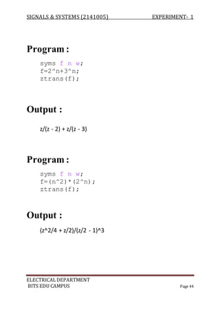 SIGNALS & SYSTEMS (2141005) EXPERIMENT- 1
ELECTRICALDEPARTMENT
BITS EDU CAMPUS Page 44
Program :
syms f n w;
f=2^n+3^n;
ztrans(f);
Output :
z/(z - 2) + z/(z - 3)
Program :
syms f n w;
f=(n^2)*(2^n);
ztrans(f);
Output :
(z^2/4 + z/2)/(z/2 - 1)^3
 