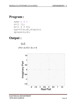 SIGNALS & SYSTEMS (2141005) EXPERIMENT- 1
ELECTRICALDEPARTMENT
BITS EDU CAMPUS Page 46
Program :
syms n d z
n=[1 1];
d=[1 2 3 4];
sys=tf(n,d),disp(z);
zplane(n,d);
Output :
s + 1
s^3 + 2 s^2 + 3 s + 4
-2 -1.5 -1 -0.5 0 0.5 1 1.5
-1.5
-1
-0.5
0
0.5
1
1.5
2
Real Part
ImaginaryPart
 