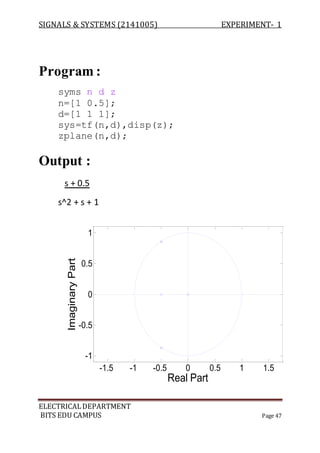 SIGNALS & SYSTEMS (2141005) EXPERIMENT- 1
ELECTRICALDEPARTMENT
BITS EDU CAMPUS Page 47
Program :
syms n d z
n=[1 0.5];
d=[1 1 1];
sys=tf(n,d),disp(z);
zplane(n,d);
Output :
s + 0.5
s^2 + s + 1
-1.5 -1 -0.5 0 0.5 1 1.5
-1
-0.5
0
0.5
1
Real Part
ImaginaryPart
 