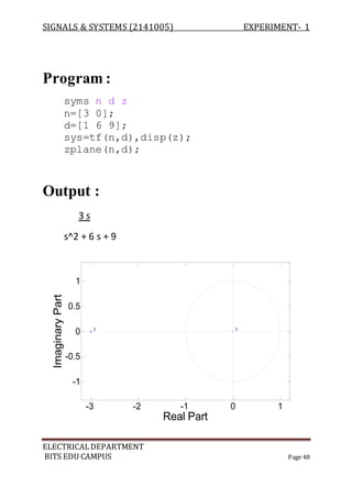 SIGNALS & SYSTEMS (2141005) EXPERIMENT- 1
ELECTRICALDEPARTMENT
BITS EDU CAMPUS Page 48
Program :
syms n d z
n=[3 0];
d=[1 6 9];
sys=tf(n,d),disp(z);
zplane(n,d);
Output :
3 s
s^2 + 6 s + 9
-3 -2 -1 0 1
-1
-0.5
0
0.5
1
22
Real Part
ImaginaryPart
 