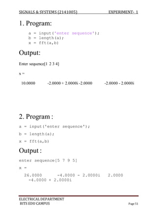 SIGNALS & SYSTEMS (2141005) EXPERIMENT- 1
ELECTRICALDEPARTMENT
BITS EDU CAMPUS Page 51
1. Program:
a = input('enter sequence');
b = length(a);
x = fft(a,b)
Output:
Enter sequence[1 2 3 4]
x =
10.0000 -2.0000 + 2.0000i -2.0000 -2.0000 - 2.0000i
2. Program :
a = input('enter sequence');
b = length(a);
x = fft(a,b)
Output :
enter sequence[5 7 9 5]
x =
26.0000 -4.0000 - 2.0000i 2.0000
-4.0000 + 2.0000i
 