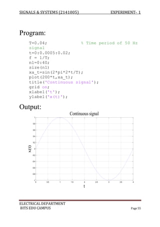 SIGNALS & SYSTEMS (2141005) EXPERIMENT- 1
ELECTRICALDEPARTMENT
BITS EDU CAMPUS Page 55
Program:
T=0.04; % Time period of 50 Hz
signal
t=0:0.0005:0.02;
f = 1/T;
n1=0:40;
size(n1)
xa_t=sin(2*pi*2*t/T);
plot(200*t,xa_t);
title('Continuous signal');
grid on;
xlabel('t');
ylabel('x(t)');
Output:
0 0.5 1 1.5 2 2.5 3 3.5 4
-1
-0.8
-0.6
-0.4
-0.2
0
0.2
0.4
0.6
0.8
1
Continuous signal
t
x(t)
 