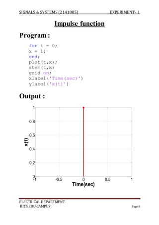 SIGNALS & SYSTEMS (2141005) EXPERIMENT- 1
ELECTRICALDEPARTMENT
BITS EDU CAMPUS Page 8
Impulse function
Program :
for t = 0;
x = 1;
end;
plot(t,x);
stem(t,x)
grid on;
xlabel('Time(sec)')
ylabel('x(t)')
Output :
-1 -0.5 0 0.5 1
0
0.2
0.4
0.6
0.8
1
Time(sec)
x(t)
 