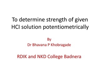 To determine strength of given
HCI solution potentiometrically
By
Dr Bhavana P Khobragade
RDIK and NKD College Badnera
 