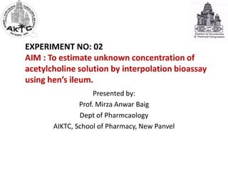 EXPERIMENT NO: 02
AIM : To estimate unknown concentration of
acetylcholine solution by interpolation bioassay
using hen’s ileum.
Presented by:
Prof. Mirza Anwar Baig
Dept of Pharmcaology
AIKTC, School of Pharmacy, New Panvel
 