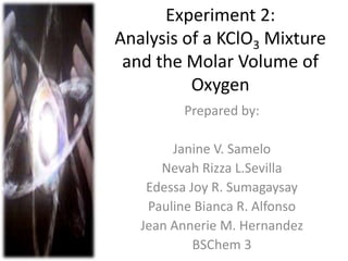 Experiment 2:
Analysis of a KClO3 Mixture
and the Molar Volume of
Oxygen
Prepared by:
Janine V. Samelo
Nevah Rizza L.Sevilla
Edessa Joy R. Sumagaysay
Pauline Bianca R. Alfonso
Jean Annerie M. Hernandez
BSChem 3
 
