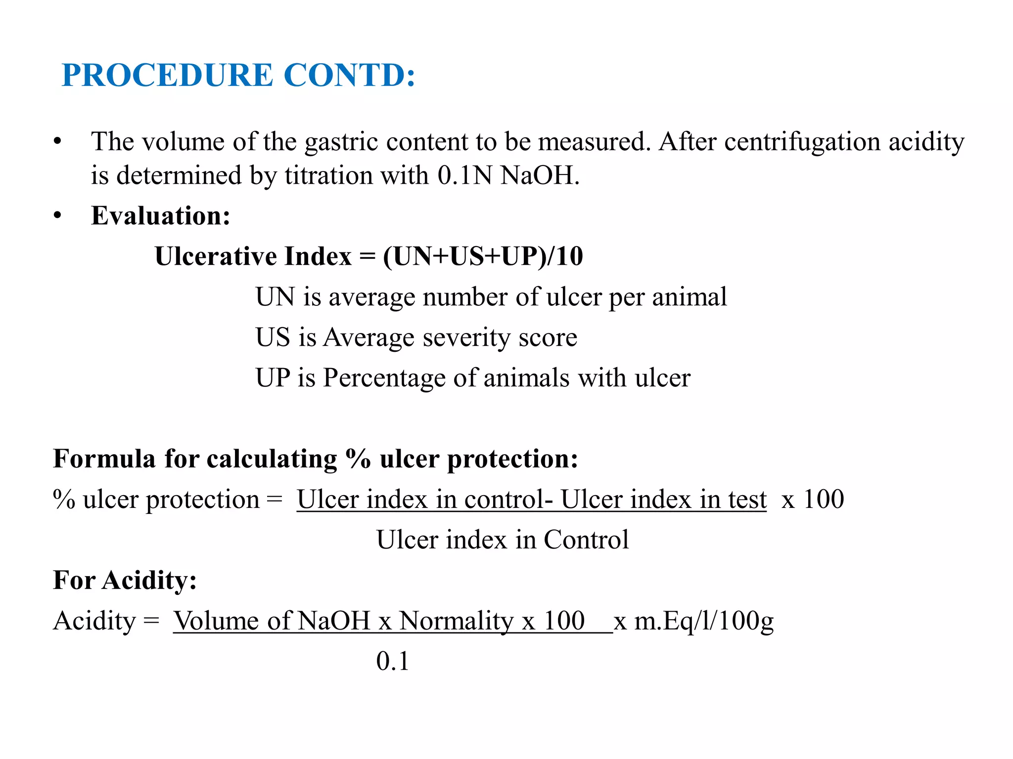 PROCEDURE CONTD:
• The volume of the gastric content to be measured. After centrifugation acidity
is determined by titration with 0.1N NaOH.
• Evaluation:
Ulcerative Index = (UN+US+UP)/10
UN is average number of ulcer per animal
US is Average severity score
UP is Percentage of animals with ulcer
Formula for calculating % ulcer protection:
% ulcer protection = Ulcer index in control- Ulcer index in test x 100
Ulcer index in Control
For Acidity:
Acidity = Volume of NaOH x Normality x 100 x m.Eq/l/100g
0.1
 