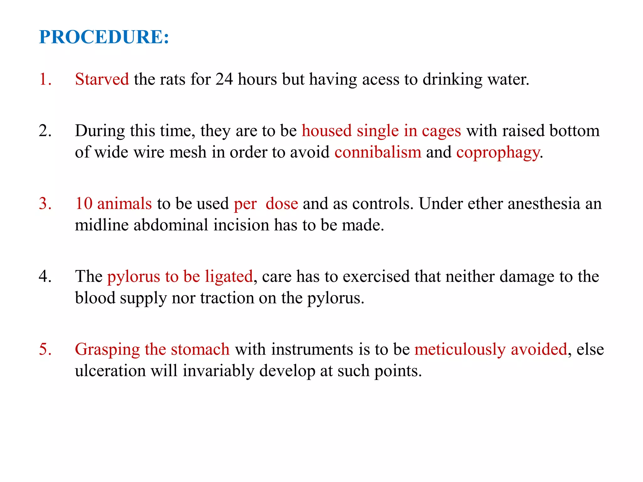 PROCEDURE:
1. Starved the rats for 24 hours but having acess to drinking water.
2. During this time, they are to be housed single in cages with raised bottom
of wide wire mesh in order to avoid connibalism and coprophagy.
3. 10 animals to be used per dose and as controls. Under ether anesthesia an
midline abdominal incision has to be made.
4. The pylorus to be ligated, care has to exercised that neither damage to the
blood supply nor traction on the pylorus.
5. Grasping the stomach with instruments is to be meticulously avoided, else
ulceration will invariably develop at such points.
 