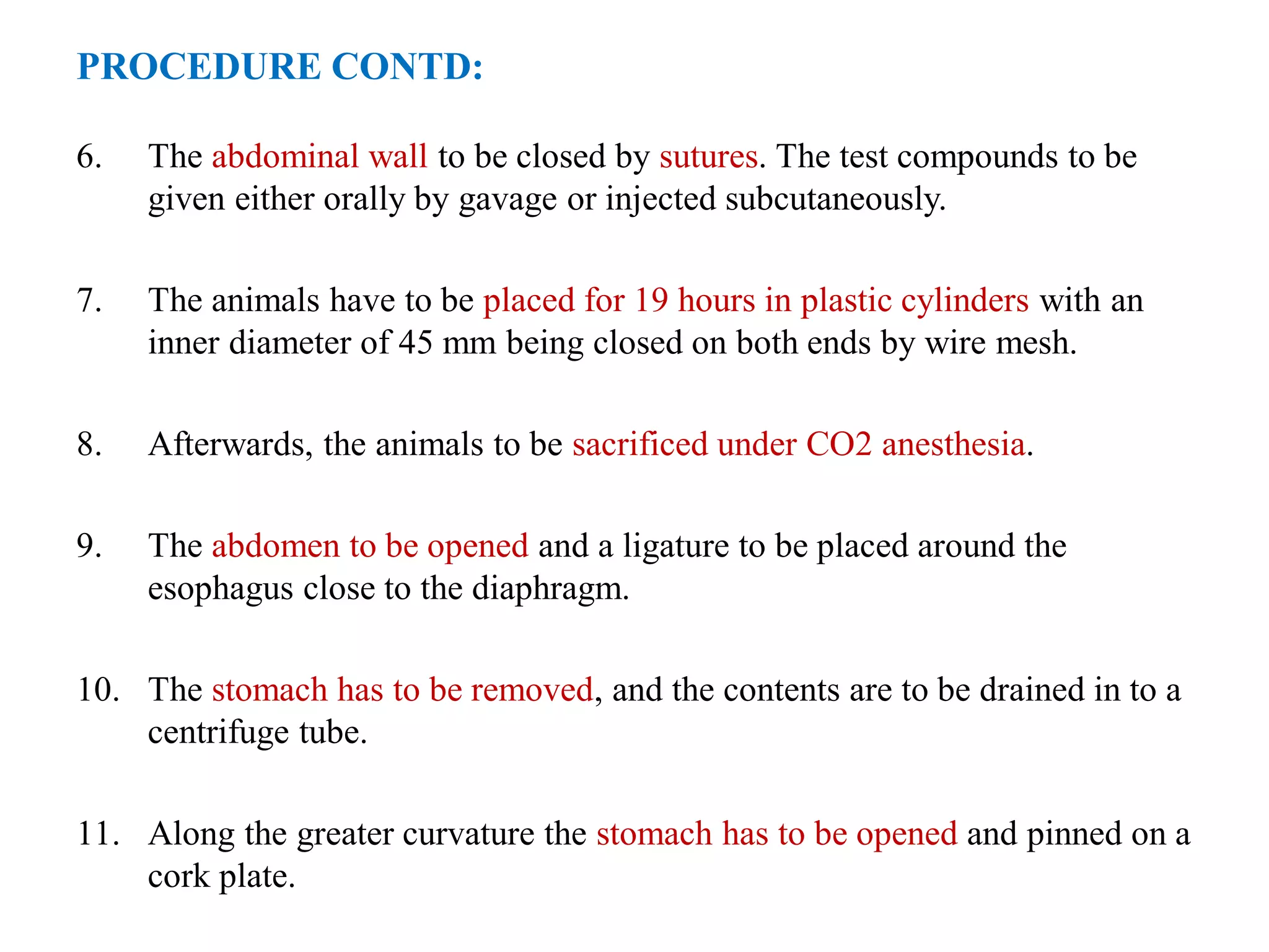 PROCEDURE CONTD:
6. The abdominal wall to be closed by sutures. The test compounds to be
given either orally by gavage or injected subcutaneously.
7. The animals have to be placed for 19 hours in plastic cylinders with an
inner diameter of 45 mm being closed on both ends by wire mesh.
8. Afterwards, the animals to be sacrificed under CO2 anesthesia.
9. The abdomen to be opened and a ligature to be placed around the
esophagus close to the diaphragm.
10. The stomach has to be removed, and the contents are to be drained in to a
centrifuge tube.
11. Along the greater curvature the stomach has to be opened and pinned on a
cork plate.
 