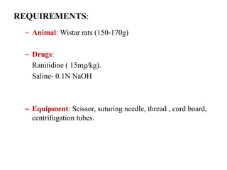 REQUIREMENTS:
– Animal: Wistar rats (150-170g)
– Drugs:
Ranitidine ( 15mg/kg).
Saline- 0.1N NaOH
– Equipment: Scissor, suturing needle, thread , cord board,
centrifugation tubes.
 
