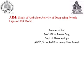 AIM: Study of Anti-ulcer Activity of Drug using Pyloric
Ligation Rat Model
Presented by:
Prof. Mirza Anwar Baig
Dept of Pharmcology
AIKTC, School of Pharmacy, New Panvel
 
