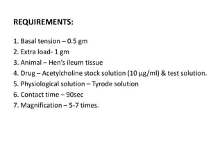 REQUIREMENTS:
1. Basal tension – 0.5 gm
2. Extra load- 1 gm
3. Animal – Hen’s ileum tissue
4. Drug – Acetylcholine stock solution (10 μg/ml) & test solution.
5. Physiological solution – Tyrode solution
6. Contact time – 90sec
7. Magnification – 5-7 times.
 