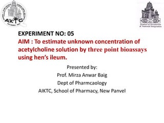EXPERIMENT NO: 05
AIM : To estimate unknown concentration of
acetylcholine solution by three point bioassays
using hen’s ileum.
Presented by:
Prof. Mirza Anwar Baig
Dept of Pharmcaology
AIKTC, School of Pharmacy, New Panvel
 