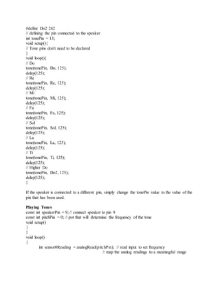 #define Do2 262
// defining the pin connected to the speaker
int tonePin = 13;
void setup(){
// Tone pins don't need to be declared
}
void loop(){
// Do
tone(tonePin, Do, 125);
delay(125);
// Re
tone(tonePin, Re, 125);
delay(125);
// Mi
tone(tonePin, Mi, 125);
delay(125);
// Fa
tone(tonePin, Fa, 125);
delay(125);
// Sol
tone(tonePin, Sol, 125);
delay(125);
// La
tone(tonePin, La, 125);
delay(125);
// Ti
tone(tonePin, Ti, 125);
delay(125);
// Higher Do
tone(tonePin, Do2, 125);
delay(125);
}
If the speaker is connected to a different pin, simply change the tonePin value to the value of the
pin that has been used.
Playing Tones
const int speakerPin = 9; // connect speaker to pin 9
const int pitchPin = 0; // pot that will determine the frequency of the tone
void setup()
{
}
void loop()
{
int sensor0Reading = analogRead(pitchPin); // read input to set frequency
// map the analog readings to a meaningful range
 