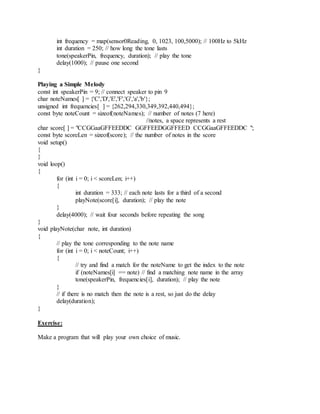 int frequency = map(sensor0Reading, 0, 1023, 100,5000); // 100Hz to 5kHz
int duration = 250; // how long the tone lasts
tone(speakerPin, frequency, duration); // play the tone
delay(1000); // pause one second
}
Playing a Simple Melody
const int speakerPin = 9; // connect speaker to pin 9
char noteNames[ ] = {'C','D','E','F','G','a','b'};
unsigned int frequencies[ ] = {262,294,330,349,392,440,494};
const byte noteCount = sizeof(noteNames); // number of notes (7 here)
//notes, a space represents a rest
char score[ ] = "CCGGaaGFFEEDDC GGFFEEDGGFFEED CCGGaaGFFEEDDC ";
const byte scoreLen = sizeof(score); // the number of notes in the score
void setup()
{
}
void loop()
{
for (int i = 0; i < scoreLen; i++)
{
int duration = 333; // each note lasts for a third of a second
playNote(score[i], duration); // play the note
}
delay(4000); // wait four seconds before repeating the song
}
void playNote(char note, int duration)
{
// play the tone corresponding to the note name
for (int i = 0; i < noteCount; i++)
{
// try and find a match for the noteName to get the index to the note
if (noteNames[i] == note) // find a matching note name in the array
tone(speakerPin, frequencies[i], duration); // play the note
}
// if there is no match then the note is a rest, so just do the delay
delay(duration);
}
Exercise:
Make a program that will play your own choice of music.
 