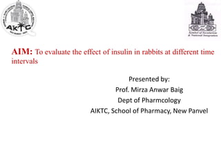 AIM: To evaluate the effect of insulin in rabbits at different time
intervals
Presented by:
Prof. Mirza Anwar Baig
Dept of Pharmcology
AIKTC, School of Pharmacy, New Panvel
 