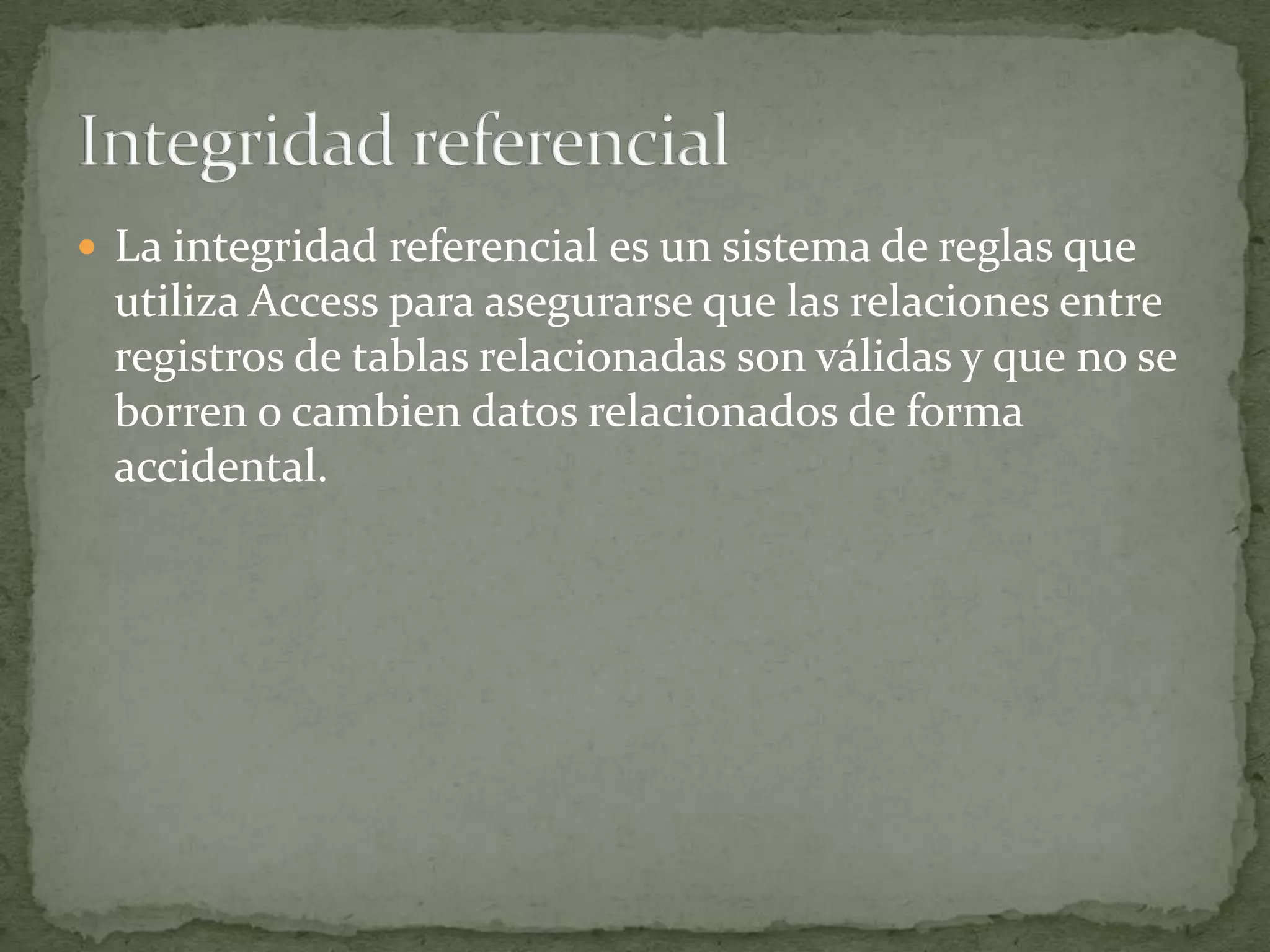Un hecho sobre una determinada bebida, como puede ser el sabor de un refresco.INTEGRIDAD REFERENCIALProtege las relaciones definidas entre las tablas cuando se crean o se eliminan filas.Se basa en las relaciones entre claves externas y claves principales, mediante restricciones FOREIGN KEY y CHECK.Garantiza que los valores de clave sean coherentes en las distintas tablas. Para conseguir esa coherencia, es preciso que no haya referencias a valores inexistentes y que, si cambia el valor de una clave, todas las referencias a ella se cambien en consecuencia en toda la base de datos.