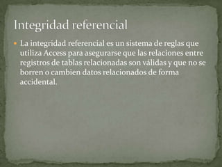 Un hecho sobre una determinada bebida, como puede ser el sabor de un refresco.INTEGRIDAD REFERENCIALProtege las relaciones definidas entre las tablas cuando se crean o se eliminan filas.Se basa en las relaciones entre claves externas y claves principales, mediante restricciones FOREIGN KEY y CHECK.Garantiza que los valores de clave sean coherentes en las distintas tablas. Para conseguir esa coherencia, es preciso que no haya referencias a valores inexistentes y que, si cambia el valor de una clave, todas las referencias a ella se cambien en consecuencia en toda la base de datos.