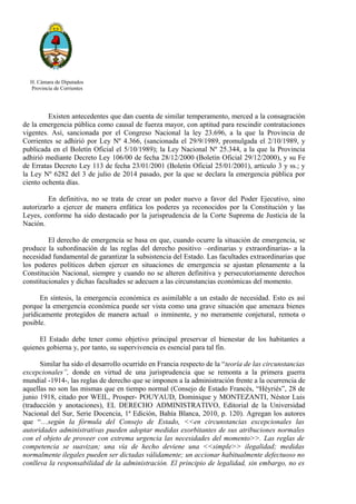 H. Cámara de Diputados
Provincia de Corrientes
Existen antecedentes que dan cuenta de similar temperamento, merced a la consagración
de la emergencia pública como causal de fuerza mayor, con aptitud para rescindir contrataciones
vigentes. Así, sancionada por el Congreso Nacional la ley 23.696, a la que la Provincia de
Corrientes se adhirió por Ley Nº 4.366, (sancionada el 29/9/1989, promulgada el 2/10/1989, y
publicada en el Boletín Oficial el 5/10/1989); la Ley Nacional Nº 25.344, a la que la Provincia
adhirió mediante Decreto Ley 106/00 de fecha 28/12/2000 (Boletín Oficial 29/12/2000), y su Fe
de Erratas Decreto Ley 113 de fecha 23/01/2001 (Boletín Oficial 25/01/2001), artículo 3 y ss.; y
la Ley Nº 6282 del 3 de julio de 2014 pasado, por la que se declara la emergencia pública por
ciento ochenta días.
En definitiva, no se trata de crear un poder nuevo a favor del Poder Ejecutivo, sino
autorizarlo a ejercer de manera enfática los poderes ya reconocidos por la Constitución y las
Leyes, conforme ha sido destacado por la jurisprudencia de la Corte Suprema de Justicia de la
Nación.
El derecho de emergencia se basa en que, cuando ocurre la situación de emergencia, se
produce la subordinación de las reglas del derecho positivo –ordinarias y extraordinarias- a la
necesidad fundamental de garantizar la subsistencia del Estado. Las facultades extraordinarias que
los poderes políticos deben ejercer en situaciones de emergencia se ajustan plenamente a la
Constitución Nacional, siempre y cuando no se alteren definitiva y persecutoriamente derechos
constitucionales y dichas facultades se adecuen a las circunstancias económicas del momento.
En síntesis, la emergencia económica es asimilable a un estado de necesidad. Esto es así
porque la emergencia económica puede ser vista como una grave situación que amenaza bienes
jurídicamente protegidos de manera actual o inminente, y no meramente conjetural, remota o
posible.
El Estado debe tener como objetivo principal preservar el bienestar de los habitantes a
quienes gobierna y, por tanto, su supervivencia es esencial para tal fin.
Similar ha sido el desarrollo ocurrido en Francia respecto de la “teoría de las circunstancias
excepcionales”, donde en virtud de una jurisprudencia que se remonta a la primera guerra
mundial -1914-, las reglas de derecho que se imponen a la administración frente a la ocurrencia de
aquellas no son las mismas que en tiempo normal (Consejo de Estado Francés, “Héyriés”, 28 de
junio 1918, citado por WEIL, Prosper- POUYAUD, Dominique y MONTEZANTI, Néstor Luis
(traducción y anotaciones), EL DERECHO ADMINISTRATIVO, Editorial de la Universidad
Nacional del Sur, Serie Docencia, 1ª Edición, Bahía Blanca, 2010, p. 120). Agregan los autores
que “…según la fórmula del Consejo de Estado, <<en circunstancias excepcionales las
autoridades administrativas pueden adoptar medidas exorbitantes de sus atribuciones normales
con el objeto de proveer con extrema urgencia las necesidades del momento>>. Las reglas de
competencia se suavizan; una vía de hecho deviene una <<simple>> ilegalidad; medidas
normalmente ilegales pueden ser dictadas válidamente; un accionar habitualmente defectuoso no
conlleva la responsabilidad de la administración. El principio de legalidad, sin embargo, no es
 