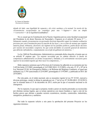 H. Cámara de Diputados
Provincia de Corrientes
dejado de lado: una legalidad de repuesto y de crisis sustituye a la normal. La teoría de las
circunstancias excepcionales no constituye pues una <<laguna>> sino un simple
<<correctivo>> de la legalidad (Laubadére)”.
No es casual que la Constitución de la Nación Argentina prevea como facultad excepcional
del Presidente la de dictar Decretos de Necesidad y Urgencia en el artículo 99 inciso 3º “…
Solamente cuando circunstancias excepcionales hicieran imposible seguir los trámites ordinarios
previstos por esta Constitución para la sanción de las leyes, y no se trate de normas que regulen
materia penal, tributaria, electoral o de régimen de los partidos políticos, podrá dictar decretos
por razones de necesidad y urgencia, los que serán decididos en acuerdo general de ministros
que deberán refrendarlos, conjuntamente con el jefe de gabinete de ministros..”.
La ley 3460 de Procedimientos Administrativos contempla dicha situación, al punto que en
su artículo 9º expresa que: “La urgente necesidad que no admita dilación es fuente de
competencia administrativa en forma excepcional y limitada a lo estrictamente necesario para
superar la necesidad urgente que hizo nacer la competencia…”
Debe repararse asimismo que la Provincia de Corrientes ha adherido en su momento por ley
5.429 de fecha 15/5/2002, promulgada el 16/5/2002 (B.O. 21/5/2002), a los arts. 8º, 9º y 10º de la
Ley Nacional 25.561 de Emergencia Pública y de Reforma del Régimen Cambiario, al igual que
mediante Ley 5.795 (sancionada el 22/8/2007; promulgada el 13/9/2007; y publicada en B.O. del
25/9/2007).
Por otra parte, en el orden nacional, aún se encuentra vigente la Ley Nº 25.561, merced a
diversas prórrogas, siendo la última la operada por art. 1º de la Ley Nº 26.896 (B.O. 22/10/2013)
que la extiende hasta el 31 de diciembre de 2015, razón por la que el escenario nacional es de
emergencia.
Por lo expuesto, lo que aquí se propone, tiende a poner en marcha potestades ya reconocidas
por distintas normas legales, que se tornan operativas con mayor hondura y vigor a raíz de los
hechos graves que afectan a grandes sectores económicos, sociales, comerciales, industriales,
energéticos, productivos y sanitarios.
Por todo lo expuesto solicito a mis pares la aprobación del presente Proyecto en los
siguientes términos:
 