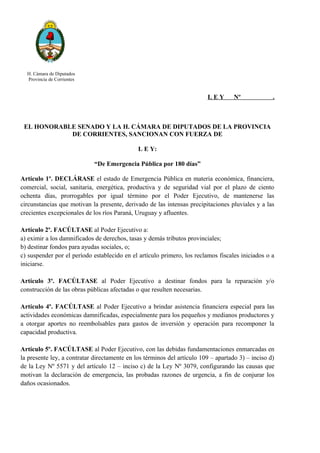 H. Cámara de Diputados
Provincia de Corrientes
L E Y Nº .
EL HONORABLE SENADO Y LA H. CÁMARA DE DIPUTADOS DE LA PROVINCIA
DE CORRIENTES, SANCIONAN CON FUERZA DE
L E Y:
“De Emergencia Pública por 180 días”
Artículo 1º. DECLÁRASE el estado de Emergencia Pública en materia económica, financiera,
comercial, social, sanitaria, energética, productiva y de seguridad vial por el plazo de ciento
ochenta días, prorrogables por igual término por el Poder Ejecutivo, de mantenerse las
circunstancias que motivan la presente, derivado de las intensas precipitaciones pluviales y a las
crecientes excepcionales de los ríos Paraná, Uruguay y afluentes.
Artículo 2º. FACÚLTASE al Poder Ejecutivo a:
a) eximir a los damnificados de derechos, tasas y demás tributos provinciales;
b) destinar fondos para ayudas sociales, o;
c) suspender por el período establecido en el artículo primero, los reclamos fiscales iniciados o a
iniciarse.
Artículo 3º. FACÚLTASE al Poder Ejecutivo a destinar fondos para la reparación y/o
construcción de las obras públicas afectadas o que resulten necesarias.
Artículo 4º. FACÚLTASE al Poder Ejecutivo a brindar asistencia financiera especial para las
actividades económicas damnificadas, especialmente para los pequeños y medianos productores y
a otorgar aportes no reembolsables para gastos de inversión y operación para recomponer la
capacidad productiva.
Artículo 5º. FACÚLTASE al Poder Ejecutivo, con las debidas fundamentaciones enmarcadas en
la presente ley, a contratar directamente en los términos del artículo 109 – apartado 3) – inciso d)
de la Ley Nº 5571 y del artículo 12 – inciso c) de la Ley Nº 3079, configurando las causas que
motivan la declaración de emergencia, las probadas razones de urgencia, a fin de conjurar los
daños ocasionados.
 