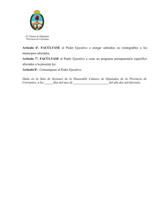 H. Cámara de Diputados
Provincia de Corrientes
Artículo 6º. FACÚLTASE al Poder Ejecutivo a otorgar subsidios no reintegrables a los
municipios afectados.
Artículo 7º. FACÚLTASE al Poder Ejecutivo a crear un programa presupuestario específico
afectados a la presente ley.
Artículo 8º. Comuníquese al Poder Ejecutivo.
Dada en la Sala de Sesiones de la Honorable Cámara de Diputados de la Provincia de
Corrientes, a los _____ días del mes de ______________________ del año dos mil dieciséis.
 