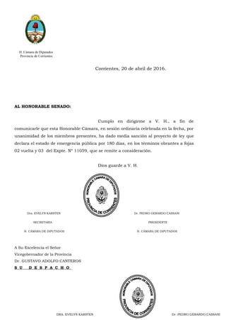 H. Cámara de Diputados
Provincia de Corrientes
Corrientes, 20 de abril de 2016.
AL HONORABLE SENADO:
Cumplo en dirigirme a V. H., a fin de
comunicarle que esta Honorable Cámara, en sesión ordinaria celebrada en la fecha, por
unanimidad de los miembros presentes, ha dado media sanción al proyecto de ley que
declara el estado de emergencia pública por 180 dias, en los términos obrantes a fojas
02 vuelta y 03 del Expte. Nº 11059, que se remite a consideración.
Dios guarde a V. H.
A Su Excelencia el Señor
Vicegobernador de la Provincia
Dr. GUSTAVO ADOLFO CANTEROS
S U D E S P A C H O
DRA. EVELYN KARSTEN Dr. PEDRO GERARDO CASSANIDRA. EVELYN KARSTEN Dr. PEDRO GERARDO CASSANIDRA. EVELYN KARSTEN Dr. PEDRO GERARDO CASSANI
Dra. EVELYN KARSTEN Dr. PEDRO GERARDO CASSANI
SECRETARIA PRESIDENTE
H. CÁMARA DE DIPUTADOS H. CÁMARA DE DIPUTADOS
 